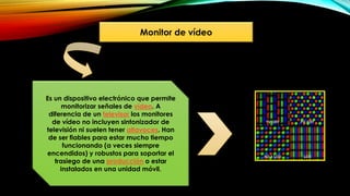Monitor de vídeo
Es un dispositivo electrónico que permite
monitorizar señales de vídeo. A
diferencia de un televisor los monitores
de vídeo no incluyen sintonizador de
televisión ni suelen tener altavoces. Han
de ser fiables para estar mucho tiempo
funcionando (a veces siempre
encendidos) y robustos para soportar el
trasiego de una producción o estar
instalados en una unidad móvil.
 