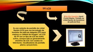 TFT LCD
Es una variante de pantalla de cristal
líquido (LCD) que usa tecnología de
transistor de película delgada (TFT) para
mejorar su calidad de imagen. Las LCD
de TFT son un tipo de LCD de matriz
activa, aunque esto es generalmente
sinónimo de LCD. Son usados en
televisores, visualizadores de pantalla
plana y proyectores.
(Thin Film Transistor-Liquid
Crystal Display, Pantalla de
cristal líquido de transistores
de película fina)
 