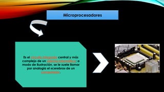 Microprocesadores
Es el circuito integrado central y más
complejo de un sistema informático; a
modo de ilustración, se le suele llamar
por analogía el «cerebro» de un
computador.
 