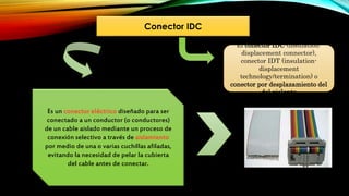 Conector IDC
Es un conector eléctrico diseñado para ser
conectado a un conductor (o conductores)
de un cable aislado mediante un proceso de
conexión selectivo a través de aislamiento
por medio de una o varias cuchillas afiladas,
evitando la necesidad de pelar la cubierta
del cable antes de conectar.
El conector IDC (insulation-
displacement connector),
conector IDT (insulation-
displacement
technology/termination) o
conector por desplazamiento del
del aislante
 