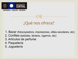 
¿Qué nos ofrece?
1. Bazar (fotocopiadora, impresiones, útiles escolares, etc)
2. Confites (bebidas, lácteos, cigarros, etc)
3. Artículos de perfume
4. Paquetería
5. Juguetería
 