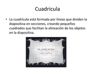 Cuadricula
• La cuadrícula está formada por líneas que dividen la
diapositiva en secciones, creando pequeños
cuadrados que facilitan la alineación de los objetos
en la diapositiva.
 