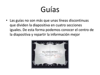 Guías
• Las guías no son más que unas líneas discontinuas
que dividen la diapositiva en cuatro secciones
iguales. De esta forma podemos conocer el centro de
la diapositiva y repartir la información mejor
 