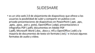 SLIDESHARE
• es un sitio web 2.0 de alojamiento de diapositivas que ofrece a los
usuarios la posibilidad de subir y compartir en público o en
privado presentaciones de diapositivas en PowerPoint (.ppt, .pps,
.pptx, .ppsx, .pot y .potx), OpenOffice (.odp); presentaciones e
infografías PDF (.pdf); documentos en Adobe PDF
(.pdf), Microsoft Word (.doc, .docx y .rtf) y OpenOffice (.odt) y la
mayoría de documentos de texto sin formato (.txt),1 e incluso algunos
formatos de audio y vídeo.
 