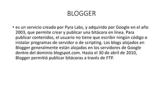 BLOGGER
• es un servicio creado por Pyra Labs, y adquirido por Google en el año
2003, que permite crear y publicar una bitácora en línea. Para
publicar contenidos, el usuario no tiene que escribir ningún código o
instalar programas de servidor o de scripting. Los blogs alojados en
Blogger generalmente están alojados en los servidores de Google
dentro del dominio blogspot.com. Hasta el 30 de abril de 2010,
Blogger permitió publicar bitácoras a través de FTP.
 