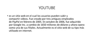 YOUTUBE
• es un sitio web en el cual los usuarios pueden subir y
compartir vídeos. Fue creado por tres antiguos empleados
de PayPal en febrero de 2005. En octubre de 2006, fue adquirido
por Google Inc. a cambio de 1650 millones de dólares y ahora opera
como una de sus filiales. Actualmente es el sitio web de su tipo más
utilizado en internet.
 