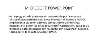 MICROSOFT POWER POINT
• es un programa de presentación desarrollado por la empresa
Microsoft para sistemas operativos Microsoft Windows y Mac OS,
ampliamente usado en distintos campos como la enseñanza,
negocios, etc. Según las cifras de Microsoft Corporation, cerca de 30
millones de presentaciones son realizadas con PowerPoint cada día.
Forma parte de la suite Microsoft Office.
 