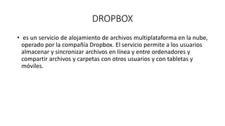 DROPBOX
• es un servicio de alojamiento de archivos multiplataforma en la nube,
operado por la compañía Dropbox. El servicio permite a los usuarios
almacenar y sincronizar archivos en línea y entre ordenadores y
compartir archivos y carpetas con otros usuarios y con tabletas y
móviles.
 