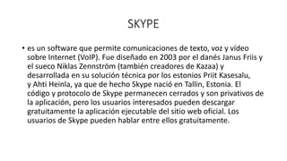 SKYPE
• es un software que permite comunicaciones de texto, voz y vídeo
sobre Internet (VoIP). Fue diseñado en 2003 por el danés Janus Friis y
el sueco Niklas Zennström (también creadores de Kazaa) y
desarrollada en su solución técnica por los estonios Priit Kasesalu,
y Ahti Heinla, ya que de hecho Skype nació en Tallin, Estonia. El
código y protocolo de Skype permanecen cerrados y son privativos de
la aplicación, pero los usuarios interesados pueden descargar
gratuitamente la aplicación ejecutable del sitio web oficial. Los
usuarios de Skype pueden hablar entre ellos gratuitamente.
 
