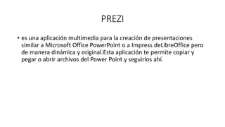 PREZI
• es una aplicación multimedia para la creación de presentaciones
similar a Microsoft Office PowerPoint o a Impress deLibreOffice pero
de manera dinámica y original.Esta aplicación te permite copiar y
pegar o abrir archivos del Power Point y seguirlos ahí.
 