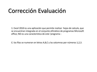 Corrección Evaluación
1: Excel 2010 es una aplicación que permite realizar hojas de calculo, que
se encuentran integrada en el conjunto ofimático de programas Microsoft
office; NO es una característica de este 'programa :
C: las filas se numeran en letras A,B,C y las columnas por números 1,2,3.
 