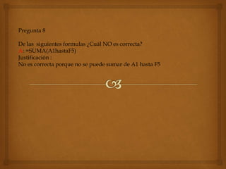 Pregunta 8
De las siguientes formulas ¿Cuál NO es correcta?
A: =SUMA(A1hastaF5)
Justificación :
No es correcta porque no se puede sumar de A1 hasta F5
 