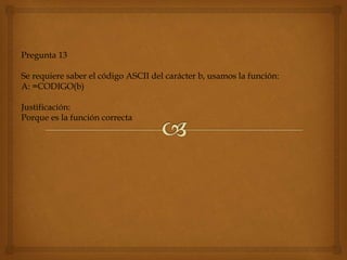 Pregunta 13
Se requiere saber el código ASCII del carácter b, usamos la función:
A: =CODIGO(b)
Justificación:
Porque es la función correcta
 