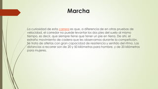 Marcha
La curiosidad de esta carrera es que, a diferencia de en otras pruebas de
velocidad, el corredor no puede levantar los dos pies del suelo al mismo
tiempo, es decir, que siempre tiene que tener un pie en tierra. De ahí, el
extraño movimiento de cadera que les observamos durante la competición.
Se trata de atletas con gran capacidad de resistencia y sentido del ritmo. Las
distancias a recorrer son de 20 y 50 kilómetros para hombre, y de 20 kilómetros
para mujeres.
 