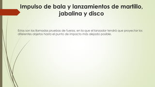 Impulso de bala y lanzamientos de martillo,
jabalina y disco
Estas son las llamadas pruebas de fuerza, en la que el lanzador tendrá que proyectar los
diferentes objetos hasta el punto de impacto más alejado posible.
 