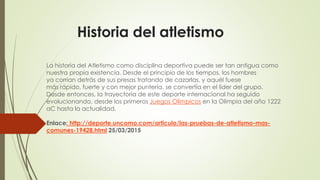 Historia del atletismo
La historia del Atletismo como disciplina deportiva puede ser tan antigua como
nuestra propia existencia. Desde el principio de los tiempos, los hombres
ya corrían detrás de sus presas tratando de cazarlas, y aquél fuese
más rápido, fuerte y con mejor puntería, se convertía en el líder del grupo.
Desde entonces, la trayectoria de este deporte internacional ha seguido
evolucionando, desde los primeros Juegos Olímpicos en la Olimpia del año 1222
aC hasta la actualidad.
Enlace: http://deporte.uncomo.com/articulo/las-pruebas-de-atletismo-mas-
comunes-19428.html 25/03/2015
 