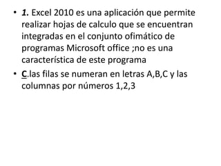 • 1. Excel 2010 es una aplicación que permite
realizar hojas de calculo que se encuentran
integradas en el conjunto ofimático de
programas Microsoft office ;no es una
característica de este programa
• C.las filas se numeran en letras A,B,C y las
columnas por números 1,2,3
 