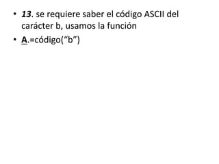 • 13. se requiere saber el código ASCII del
carácter b, usamos la función
• A.=código(“b”)
 