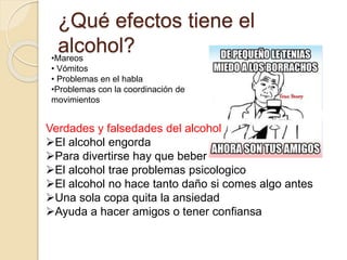 ¿Qué efectos tiene el
alcohol?•Mareos
• Vómitos
• Problemas en el habla
•Problemas con la coordinación de
movimientos
Verdades y falsedades del alcohol
El alcohol engorda
Para divertirse hay que beber
El alcohol trae problemas psicologico
El alcohol no hace tanto daño si comes algo antes
Una sola copa quita la ansiedad
Ayuda a hacer amigos o tener confiansa
 