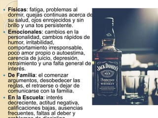  Físicas: fatiga, problemas al
dormir, quejas continuas acerca de
su salud, ojos enrojecidos y sin
brillo y una tos persistente.
 Emocionales: cambios en la
personalidad, cambios rápidos de
humor, irritabilidad,
comportamiento irresponsable,
poco amor propio o autoestima,
carencia de juicio, depresión,
retraimiento y una falta general de
interés.
 De Familia: el comenzar
argumentos, desobedecer las
reglas, el retraerse o dejar de
comunicarse con la familia.
 En la Escuela: interés
decreciente, actitud negativa,
calificaciones bajas, ausencias
frecuentes, faltas al deber y
 