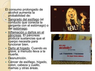 El consumo prolongado de
alcohol aumenta la
probabilidad de:
 Sangrado del esófago (el
conducto que conecta la
garganta con el estómago) o
del estómago.
 Inflamación y daños en el
páncreas. El páncreas
produce sustancias que el
cuerpo necesita para
funcionar bien.
 Daño al hígado. Cuando es
grave, a menudo lleva a la
muerte.
 Desnutrición.
 Cáncer de esófago, hígado,
colon, cabeza y cuello,
mamas y otras áreas.
 