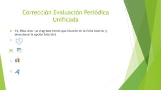 Corrección Evaluación Periódica
Unificada
 14. Para crear un diagrama tienes que situarte en la ficha insertar y
seleccionar la opción SmartArt
A.
B.
C.
D.
 