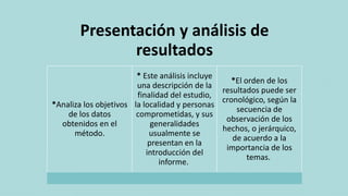 Presentación y análisis de
resultados
*Analiza los objetivos
de los datos
obtenidos en el
método.
* Este análisis incluye
una descripción de la
finalidad del estudio,
la localidad y personas
comprometidas, y sus
generalidades
usualmente se
presentan en la
introducción del
informe.
*El orden de los
resultados puede ser
cronológico, según la
secuencia de
observación de los
hechos, o jerárquico,
de acuerdo a la
importancia de los
temas.
 
