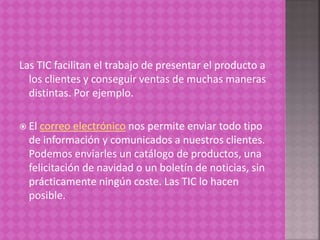 Las TIC facilitan el trabajo de presentar el producto a
los clientes y conseguir ventas de muchas maneras
distintas. Por ejemplo.
 El correo electrónico nos permite enviar todo tipo
de información y comunicados a nuestros clientes.
Podemos enviarles un catálogo de productos, una
felicitación de navidad o un boletín de noticias, sin
prácticamente ningún coste. Las TIC lo hacen
posible.
 