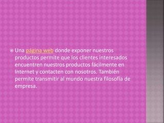  Una página web donde exponer nuestros
productos permite que los clientes interesados
encuentren nuestros productos fácilmente en
Internet y contacten con nosotros. También
permite transmitir al mundo nuestra filosofía de
empresa.
 