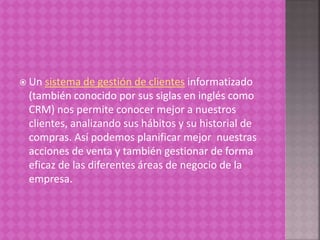  Un sistema de gestión de clientes informatizado
(también conocido por sus siglas en inglés como
CRM) nos permite conocer mejor a nuestros
clientes, analizando sus hábitos y su historial de
compras. Así podemos planificar mejor nuestras
acciones de venta y también gestionar de forma
eficaz de las diferentes áreas de negocio de la
empresa.
 
