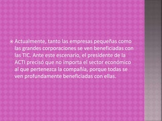  Actualmente, tanto las empresas pequeñas como
las grandes corporaciones se ven beneficiadas con
las TIC. Ante este escenario, el presidente de la
ACTI precisó que no importa el sector económico
al que pertenezca la compañía, porque todas se
ven profundamente beneficiadas con ellas.
 