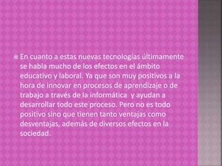  En cuanto a estas nuevas tecnologías últimamente
se habla mucho de los efectos en el ámbito
educativo y laboral. Ya que son muy positivos a la
hora de innovar en procesos de aprendizaje o de
trabajo a través de la informática y ayudan a
desarrollar todo este proceso. Pero no es todo
positivo sino que tienen tanto ventajas como
desventajas, además de diversos efectos en la
sociedad.
 