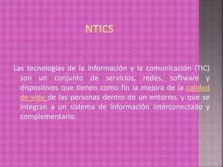 Las tecnologías de la información y la comunicación (TIC)
son un conjunto de servicios, redes, software y
dispositivos que tienen como fin la mejora de la calidad
de vida de las personas dentro de un entorno, y que se
integran a un sistema de información interconectado y
complementario.
 