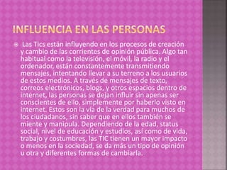  Las Tics están influyendo en los procesos de creación
y cambio de las corrientes de opinión pública. Algo tan
habitual como la televisión, el móvil, la radio y el
ordenador, están constantemente transmitiendo
mensajes, intentando llevar a su terreno a los usuarios
de estos medios. A través de mensajes de texto,
correos electrónicos, blogs, y otros espacios dentro de
internet, las personas se dejan influir sin apenas ser
conscientes de ello, simplemente por haberlo visto en
internet. Estos son la vía de la verdad para muchos de
los ciudadanos, sin saber que en ellos también se
miente y manipula. Dependiendo de la edad, status
social, nivel de educación y estudios, así como de vida,
trabajo y costumbres, las TIC tienen un mayor impacto
o menos en la sociedad, se da más un tipo de opinión
u otra y diferentes formas de cambiarla.
 