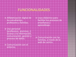  Alfabetización digital de
los estudiantes,
profesores y familias.
 Uso personal
(profesores, alumnos..);
acceso a la información,
comunicación, gestión y
proceso de datos.
 Comunicación con el
entorno.
 Usos didáctico para
facilitar los procesos de
enseñanza y
aprendizaje.
 Comunicación con las
familias, a través de la
web de centro.
 