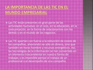  Las TIC están presentes en gran parte de las
actividades humanas: en el ocio, en la educación, en la
comunicación, en la forma de relacionarnos con los
demás y en el mundo de los negocios.
 Las TIC aportan con fuerza a la reducción de costos de
las compañías, ahorrando no sólo en dinero, sino que
también en horas hombre y recursos energéticos. Así,
las tecnologías de la información se han convertido en
un elemento trascendental en nuestra forma de
trabajar, y es imposible pensar el trabajo de un
profesional o el desempeño de una compañía.
 