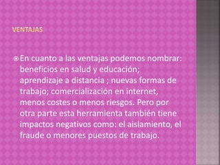 En cuanto a las ventajas podemos nombrar:
beneficios en salud y educación;
aprendizaje a distancia ; nuevas formas de
trabajo; comercialización en internet,
menos costes o menos riesgos. Pero por
otra parte esta herramienta también tiene
impactos negativos como: el aislamiento, el
fraude o menores puestos de trabajo.
 