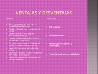 Ventajas:
 Más centradas en los intereses y
posibilidades del alumno.
 Pueden estimular más el pensamiento
crítico.
 Utilizan múltiples medios para
presentar información.
 Ofrecen condiciones adecuadas para el
aprendizaje cooperativo.
 Permiten que el maestro privilegie su
rol como facilitador de aprendizaje.
 Hacen del alumno un aprendiz más
activo.
 Estimulan y ofrecen condiciones para el
aprendizaje exploratorio.
 Fomentan un estilo de aprendizaje más
libre y autónomo.
Desventajas:
 Distracciones.
 Pérdidas de tiempo.
 Aprendizajes incompletos y
superficiales.
 Puede disminuir algunas habilidades.
 