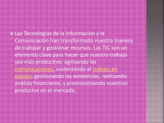  Las Tecnologías de la Información y la
Comunicación han transformado nuestra manera
de trabajar y gestionar recursos. Las TIC son un
elemento clave para hacer que nuestro trabajo
sea más productivo: agilizando las
comunicaciones, sustentando el trabajo en
equipo, gestionando las existencias, realizando
análisis financieros, y promocionando nuestros
productos en el mercado.
 