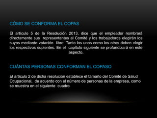 CÓMO SE CONFORMA EL COPAS
El artículo 5 de la Resolución 2013, dice que el empleador nombrará
directamente sus representantes al Comité y los trabajadores elegirán los
suyos mediante votación libre. Tanto los unos como los otros deben elegir
los respectivos suplentes. En el capítulo siguiente se profundizará en este
aspecto.
CUÁNTAS PERSONAS CONFORMAN EL COPASO
El artículo 2 de dicha resolución establece el tamaño del Comité de Salud
Ocupacional, de acuerdo con el número de personas de la empresa, como
se muestra en el siguiente cuadro
 