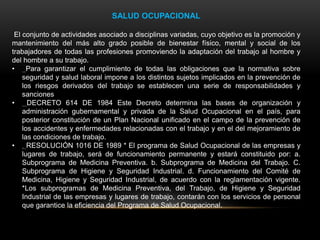 SALUD OCUPACIONAL
El conjunto de actividades asociado a disciplinas variadas, cuyo objetivo es la promoción y
mantenimiento del más alto grado posible de bienestar físico, mental y social de los
trabajadores de todas las profesiones promoviendo la adaptación del trabajo al hombre y
del hombre a su trabajo.
• Para garantizar el cumplimiento de todas las obligaciones que la normativa sobre
seguridad y salud laboral impone a los distintos sujetos implicados en la prevención de
los riesgos derivados del trabajo se establecen una serie de responsabilidades y
sanciones
• DECRETO 614 DE 1984 Este Decreto determina las bases de organización y
administración gubernamental y privada de la Salud Ocupacional en el país, para
posterior constitución de un Plan Nacional unificado en el campo de la prevención de
los accidentes y enfermedades relacionadas con el trabajo y en el del mejoramiento de
las condiciones de trabajo.
• . RESOLUCIÓN 1016 DE 1989 * El programa de Salud Ocupacional de las empresas y
lugares de trabajo, será de funcionamiento permanente y estará constituido por: a.
Subprograma de Medicina Preventiva. b. Subprograma de Medicina del Trabajo. C.
Subprograma de Higiene y Seguridad Industrial. d. Funcionamiento del Comité de
Medicina, Higiene y Seguridad Industrial, de acuerdo con la reglamentación vigente.
*Los subprogramas de Medicina Preventiva, del Trabajo, de Higiene y Seguridad
Industrial de las empresas y lugares de trabajo, contarán con los servicios de personal
que garantice la eficiencia del Programa de Salud Ocupacional.
 