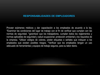 RESPONSABILIDADES DE EMPLEADORES
Proveer exámenes médicos y dar capacitación a los empleados de acuerdo a la ley.
*Examinar las condiciones del lugar de trabajo con el fin de verificar que cumplan con las
normas de seguridad. *garantizar que los trabajadores, cumplan todos los reglamentos y
normas aplicables de seguridad y salud ocupacional, protección ambiental y los requisitos de
la empresa. *Utilizar códigos de colores, póster etiquetas o señales que indiquen a los
empleados que existen posibles riesgos. *Verificar que los empleados tengan un uso
adecuado de herramientas y equipos de trabajo seguros, para su labor diaria.
 