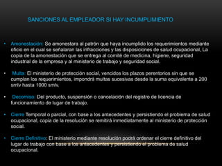 SANCIONES AL EMPLEADOR SI HAY INCUMPLIMIENTO
• Amonestación: Se amonestara al patrón que haya incumplido los requerimientos mediante
oficio en el cual se señalaran las infracciones y las disposiciones de salud ocupacional, La
copia de la amonestación que se entrega al comité de medicina, higiene, seguridad
industrial de la empresa y al ministerio de trabajo y seguridad social.
• Multa: El ministerio de protección social, vencidos los plazos perentorios sin que se
cumplan los requerimientos, impondrá multas sucesivas desde la suma equivalente a 200
smlv hasta 1000 smlv.
• Decomiso: Del producto, suspensión o cancelación del registro de licencia de
funcionamiento de lugar de trabajo.
• Cierre Temporal o parcial, con base a los antecedentes y persistiendo el problema de salud
ocupacional, copia de la resolución se remitirá inmediatamente al ministerio de protección
social.
• Cierre Definitivo: El ministerio mediante resolución podrá ordenar el cierre definitivo del
lugar de trabajo con base a los antecedentes y persistiendo el problema de salud
ocupacional.
 