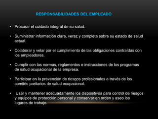 RESPONSABILIDADES DEL EMPLEADO
• Procurar el cuidado integral de su salud.
• Suministrar información clara, veraz y completa sobre su estado de salud
actual.
• Colaborar y velar por el cumplimiento de las obligaciones contraídas con
los empleadores.
• Cumplir con las normas, reglamentos e instrucciones de los programas
de salud ocupacional de la empresa.
• Participar en la prevención de riesgos profesionales a través de los
comités paritarios de salud ocupacional.
• Usar y mantener adecuadamente los dispositivos para control de riesgos
y equipos de protección personal y conservar en orden y aseo los
lugares de trabajo.
 