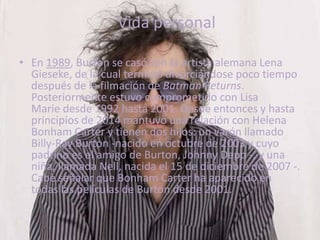 Vida personal
• En 1989, Burton se casó con la artista alemana Lena
Gieseke, de la cual terminó divorciándose poco tiempo
después de la filmación de Batman Returns.
Posteriormente estuvo comprometido con Lisa
Marie desde 1992 hasta 2001. Desde entonces y hasta
principios de 2014 mantuvo una relación con Helena
Bonham Carter y tienen dos hijos: un varón llamado
Billy-Ray Burton -nacido en octubre de 2003 y cuyo
padrino es el amigo de Burton, Johnny Depp -, y una
niña, llamada Nell, nacida el 15 de diciembre de 2007 -.
Cabe señalar que Bonham Carter ha aparecido en
todas las películas de Burton desde 2001.
 