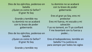 Dios de los ejércitos, poderoso en
batalla
¿Quien es como tú Señor?
El gran Yo Soy
Grande y temible rey
tu dominio no se acabará
con tu brazo de poder
gobernarás
Dios de los ejércitos, poderoso en
batalla
¿Quien es como tú Señor?
El gran Yo Soy
Grande y temible rey
tu dominio no se acabará
con tu brazo de poder
gobernarás
Eres el gran yo Soy, eres mi
protector
Eres mi fuerza, mi escudo y mi
salvación
Y yo no temeré, en Ti yo confiaré
Y me levantaré con tu fuerza y
poder...
Eres el todopoderoso, temible en
batalla Y tu justicia es
para siempre por todos los siglos
 