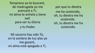 Temprano yo te buscaré,
de madrugada yo me
acercaré a Ti,
mi alma te anhela y tiene
sed
para ver tu Gloria
y tu Poder.
Mi socorro has sido Tú,
en la sombra de tus alas yo
me gozaré,
mi alma está apegada a Ti,
por que tu diestra
me ha sostenido,
oh, tu diestra me ha
sostenido.
oh, tu diestra me ha
sostenido.
 
