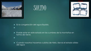 SOLIDO
Es la congelación del agua líquida.
Puede estar en este estado en las cumbres de la montañas en
forma de nieve.
Cuando nosotros hacemos cubitos de hielo, ése es el estado sólido
del agua