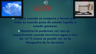GASEOSO
El agua cuando se evapora y forma una
nube es cuando pasa de estado líquido a
estado gaseoso.
Nosotros lo podemos ver con un
experimento cuando hervimos agua a más
de 100º C (como se puede ver en la
fotografía de la derecha).