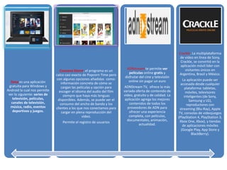 Zona es una aplicación
gratuita para Windows y
Android la cual nos permite
ver lo siguiente: series de
televisión, películas,
canales de televisión,
música, radio, eventos
deportivos y juegos.
Cuevana Storm, el programa es un
calco casi exacto de Popcorn Time pero
con algunas opciones añadidas como:
información concreta de cómo se
cargan las películas y opción para
escoger el idioma del audio del film
siempre que haya más lenguas
disponibles. Además, se puede ver el
consumo del ancho de banda y los
clientes a los que nos conectamos para
cargar en plena reproducción del
vídeo.
Permite el registro de usuarios
ADNstream te permite ver
películas online gratis y
disfrutar del cine y televisión
online sin pagar un euro
ADNStream TV, ofrece la más
variada oferta de contenido de
video, gratuito y de calidad. La
aplicación agrega los mejores
contenidos de todos los
proveedores de ADN para
ofrecer una experiencia
completa, con películas,
documentales, animación,
actualidad.
Crackle. La multiplataforma
de video en línea de Sony,
Crackle, se convirtió en la
aplicación móvil líder con
visitantes únicos en
Argentina, Brasil y México.
La aplicación puede ser
accesada desde cualquier
plataforma: tabletas,
móviles, televisores
inteligentes (de Sony,
Samsung y LG),
reproductores con
streaming (Blu-Ray), Apple
TV, consolas de videojuegos
(PlayStation 4, PlayStation 3,
Xbox One, Xbox), y tiendas
de aplicaciones móviles
(Google Play, App Store y
BlackBerry).
 